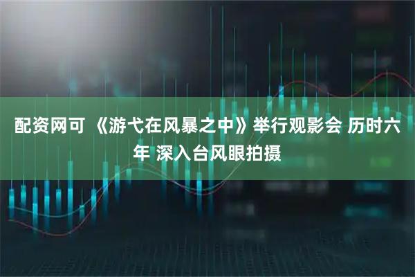 配资网可 《游弋在风暴之中》举行观影会 历时六年 深入台风眼拍摄