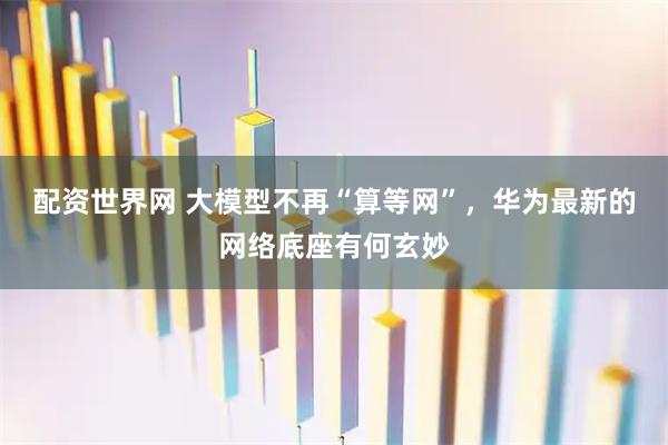配资世界网 大模型不再“算等网”，华为最新的网络底座有何玄妙