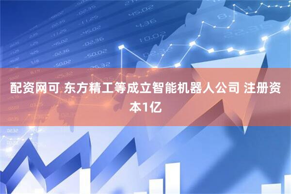 配资网可 东方精工等成立智能机器人公司 注册资本1亿
