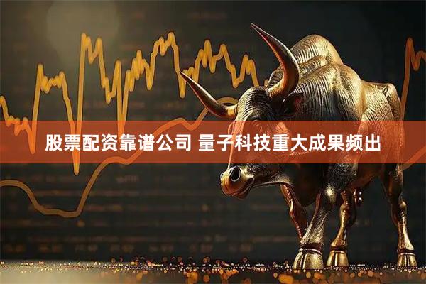 股票配资靠谱公司 量子科技重大成果频出