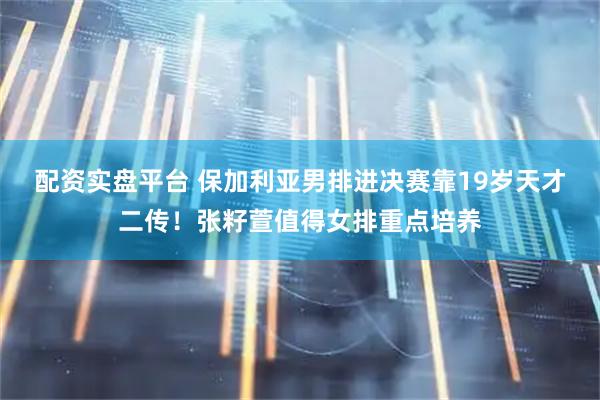 配资实盘平台 保加利亚男排进决赛靠19岁天才二传！张籽萱值得女排重点培养