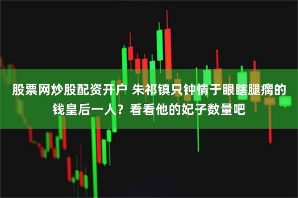 股票网炒股配资开户 朱祁镇只钟情于眼瞎腿瘸的钱皇后一人？看看他的妃子数量吧