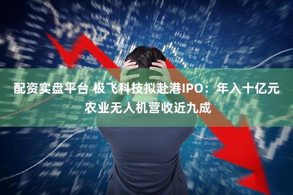 配资实盘平台 极飞科技拟赴港IPO:年入十亿元 农业无人机营收近九成