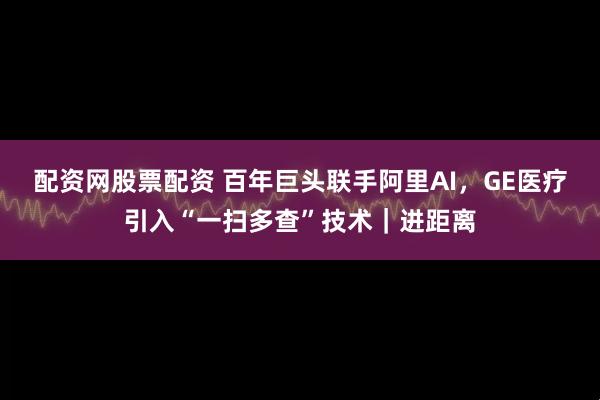 配资网股票配资 百年巨头联手阿里AI,GE医疗引入“一扫多查”技术|进距离