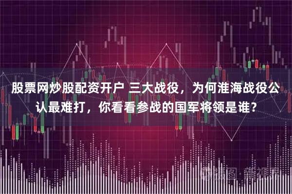 股票网炒股配资开户 三大战役,为何淮海战役公认最难打,你看看参战的国军将领是谁?