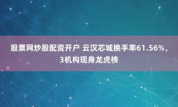 股票网炒股配资开户 云汉芯城换手率61.56%，3机构现身龙虎榜
