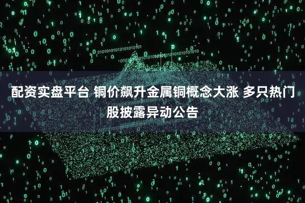 配资实盘平台 铜价飙升金属铜概念大涨 多只热门股披露异动公告