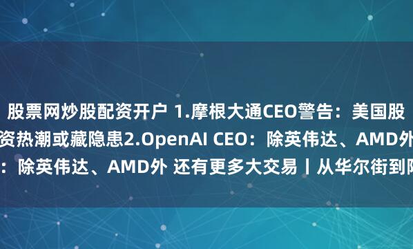 股票网炒股配资开户 1.摩根大通CEO警告:美国股市回调风险上升 AI投资热潮或藏隐患2.OpenAI CEO:除英伟达、AMD外 还有更多大交易丨从华尔街到陆家嘴
