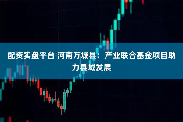 配资实盘平台 河南方城县：产业联合基金项目助力县域发展