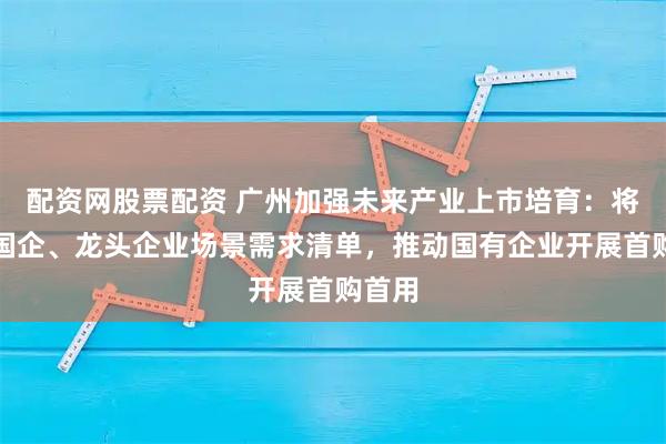 配资网股票配资 广州加强未来产业上市培育:将发布国企、龙头企业场景需求清单,推动国有企业开展首购首用