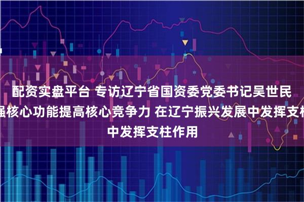 配资实盘平台 专访辽宁省国资委党委书记吴世民:增强核心功能提高核心竞争力 在辽宁振兴发展中发挥支柱作用