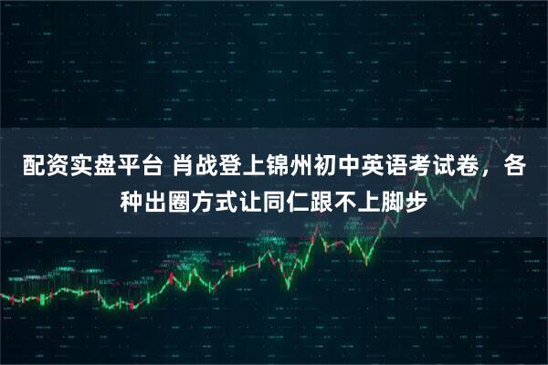 配资实盘平台 肖战登上锦州初中英语考试卷,各种出圈方式让同仁跟不上脚步