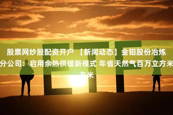 股票网炒股配资开户 【新闻动态】金钼股份冶炼分公司:启用余热供暖新模式 年省天然气百万立方米