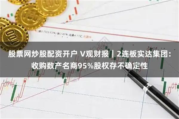 股票网炒股配资开户 V观财报｜2连板实达集团：收购数产名商95%股权存不确定性