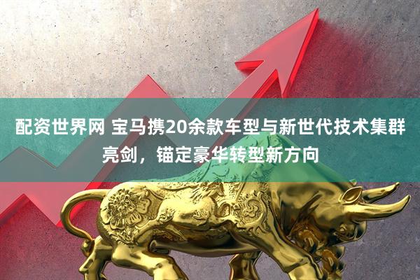 配资世界网 宝马携20余款车型与新世代技术集群亮剑，锚定豪华转型新方向