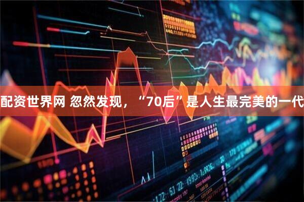 配资世界网 忽然发现,“70后”是人生最完美的一代