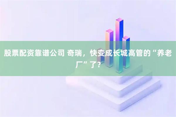 股票配资靠谱公司 奇瑞，快变成长城高管的“养老厂”了？
