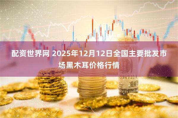 配资世界网 2025年12月12日全国主要批发市场黑木耳价格行情