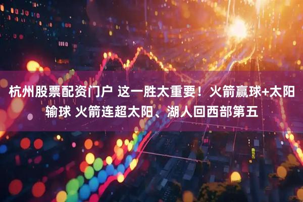 杭州股票配资门户 这一胜太重要！火箭赢球+太阳输球 火箭连超太阳、湖人回西部第五