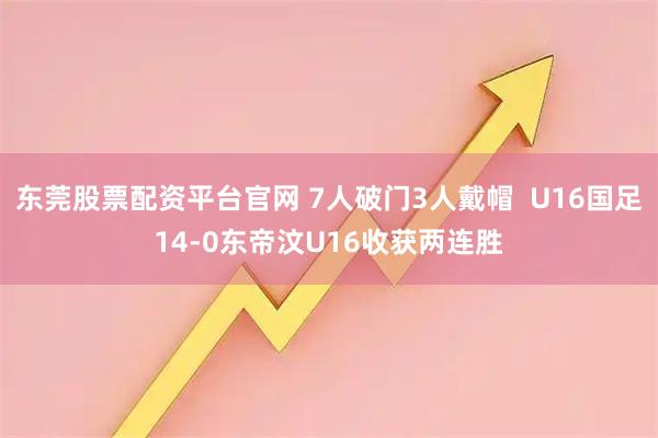东莞股票配资平台官网 7人破门3人戴帽  U16国足14-0东帝汶U16收获两连胜
