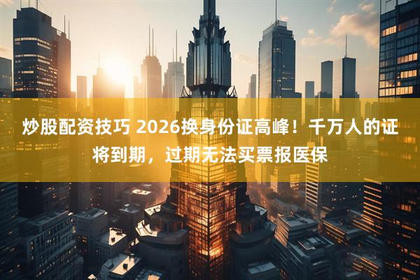 炒股配资技巧 2026换身份证高峰！千万人的证将到期，过期无法买票报医保