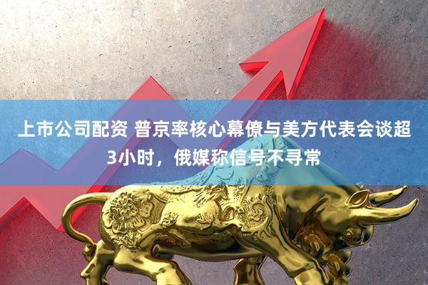 上市公司配资 普京率核心幕僚与美方代表会谈超3小时，俄媒称信号不寻常