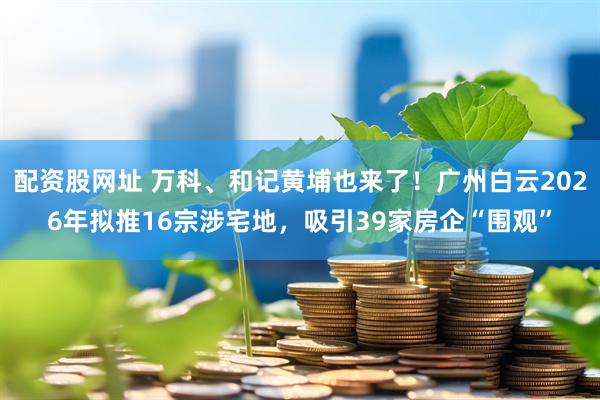 配资股网址 万科、和记黄埔也来了！广州白云2026年拟推16宗涉宅地，吸引39家房企“围观”