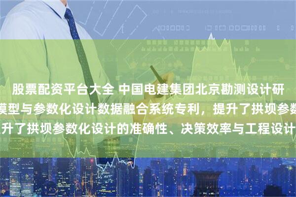 股票配资平台大全 中国电建集团北京勘测设计研究院申请拱坝三维地质模型与参数化设计数据融合系统专利，提升了拱坝参数化设计的准确性、决策效率与工程设计的智能化水平