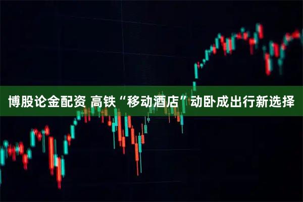 博股论金配资 高铁“移动酒店”动卧成出行新选择