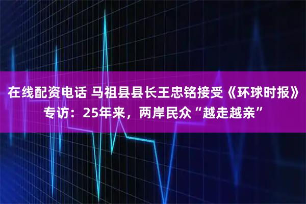 在线配资电话 马祖县县长王忠铭接受《环球时报》专访：25年来，两岸民众“越走越亲”