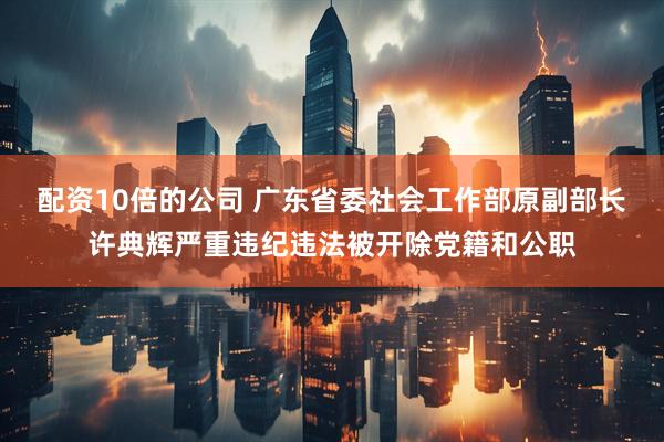 配资10倍的公司 广东省委社会工作部原副部长许典辉严重违纪违法被开除党籍和公职