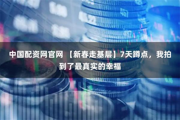 中国配资网官网 【新春走基层】7天蹲点，我拍到了最真实的幸福