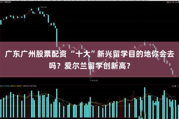 广东广州股票配资 “十大”新兴留学目的地你会去吗？爱尔兰留学创新高？