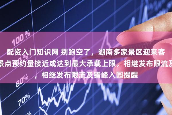 配资入门知识网 别跑空了，湖南多家景区迎来客流高峰，部分景点预约量接近或达到最大承载上限，相继发布限流及错峰入园提醒
