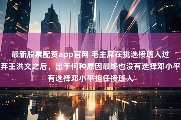 最新股票配资app官网 毛主席在挑选接班人过程中，继放弃王洪文之后，出于何种原因最终也没有选择邓小平担任接班人