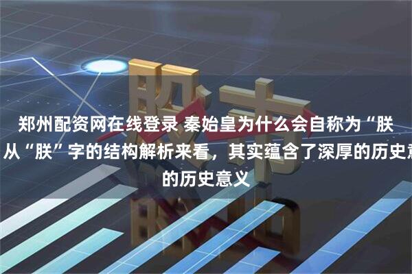 郑州配资网在线登录 秦始皇为什么会自称为“朕”,从“朕”字的结构解析来看,其实蕴含了深厚的历史意义