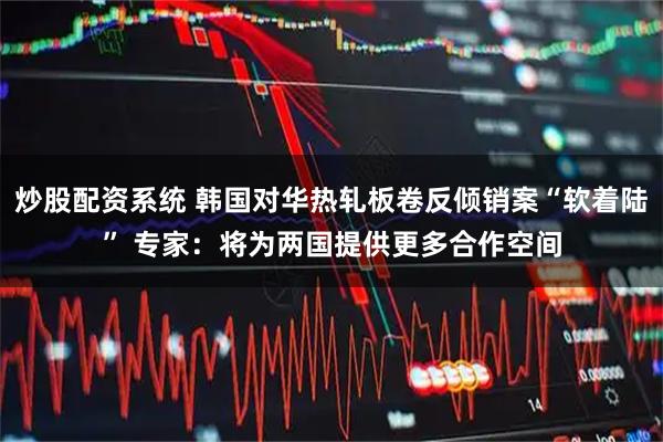 炒股配资系统 韩国对华热轧板卷反倾销案“软着陆” 专家：将为两国提供更多合作空间