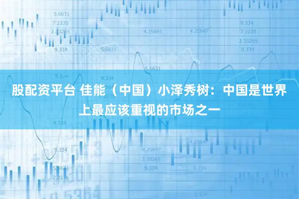 股配资平台 佳能（中国）小泽秀树：中国是世界上最应该重视的市场之一