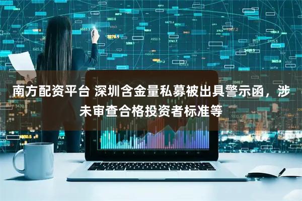 南方配资平台 深圳含金量私募被出具警示函，涉未审查合格投资者标准等