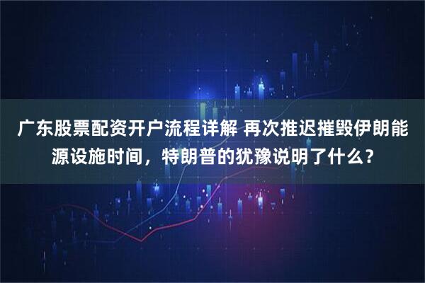 广东股票配资开户流程详解 再次推迟摧毁伊朗能源设施时间，特朗普的犹豫说明了什么？