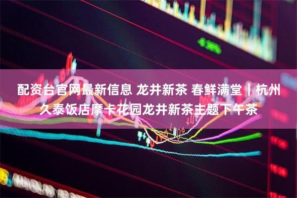 配资台官网最新信息 龙井新茶 春鲜满堂｜杭州久泰饭店摩卡花园龙井新茶主题下午茶
