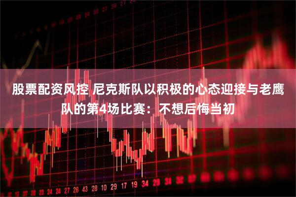 股票配资风控 尼克斯队以积极的心态迎接与老鹰队的第4场比赛：不想后悔当初