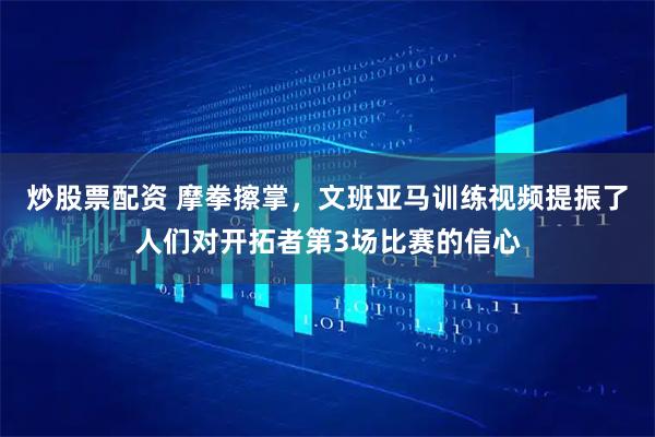炒股票配资 摩拳擦掌,文班亚马训练视频提振了人们对开拓者第3场比赛的信心