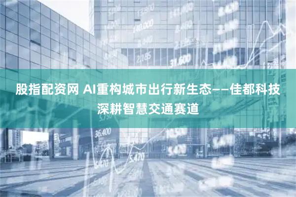 股指配资网 AI重构城市出行新生态——佳都科技深耕智慧交通赛道