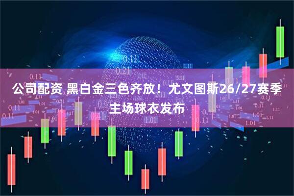 公司配资 黑白金三色齐放！尤文图斯26/27赛季主场球衣发布
