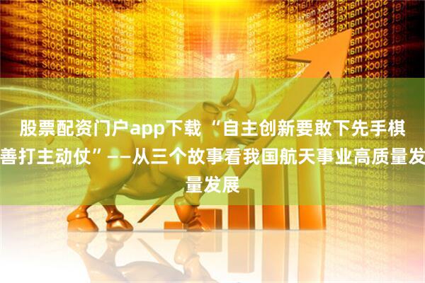 股票配资门户app下载 “自主创新要敢下先手棋、善打主动仗”——从三个故事看我国航天事业高质量发展