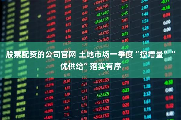 股票配资的公司官网 土地市场一季度“控增量”“优供给”落实有序