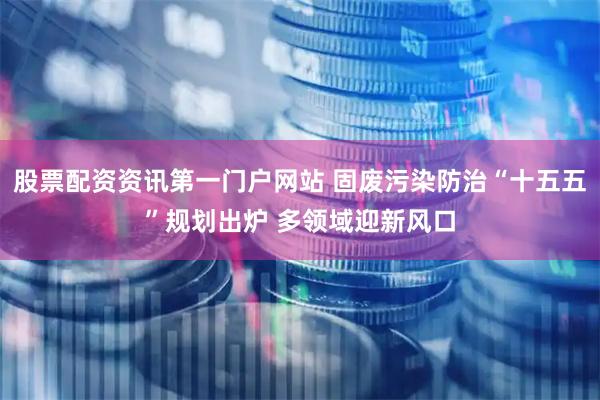股票配资资讯第一门户网站 固废污染防治“十五五”规划出炉 多领域迎新风口