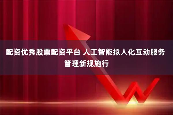 配资优秀股票配资平台 人工智能拟人化互动服务 管理新规施行